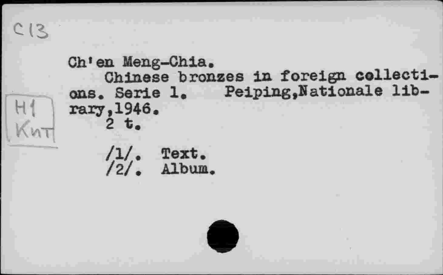 ﻿CIS
Ch’en Meng-Chia.
Chinese bronzes in foreign collections. Serie 1. Peiping »Nationale lib-
H- тагу,1946.
VClAT 2 te
/1/. Text.
/2/. Album.